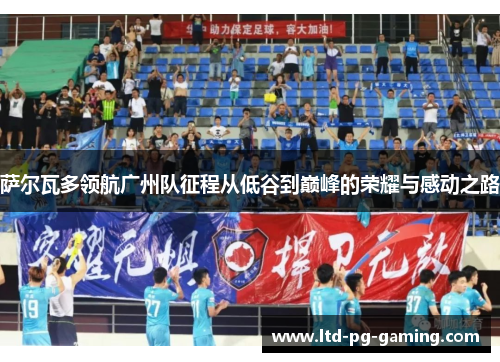 萨尔瓦多领航广州队征程从低谷到巅峰的荣耀与感动之路