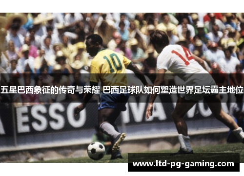 五星巴西象征的传奇与荣耀 巴西足球队如何塑造世界足坛霸主地位