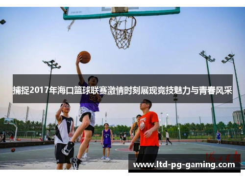 捕捉2017年海口篮球联赛激情时刻展现竞技魅力与青春风采