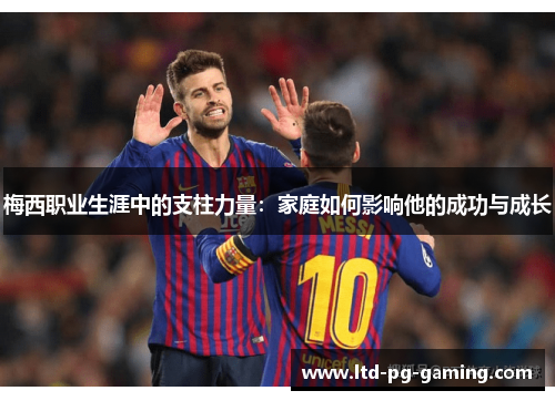 梅西职业生涯中的支柱力量：家庭如何影响他的成功与成长