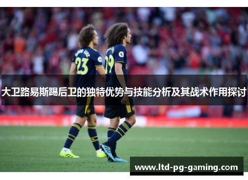大卫路易斯踢后卫的独特优势与技能分析及其战术作用探讨 大卫路易斯踢后卫的独特优势与技能分析及其战术作用探讨