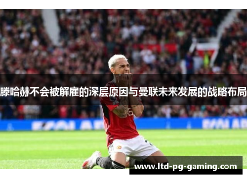 滕哈赫不会被解雇的深层原因与曼联未来发展的战略布局