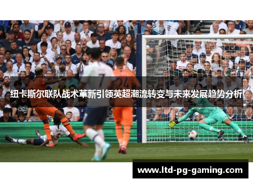 纽卡斯尔联队战术革新引领英超潮流转变与未来发展趋势分析