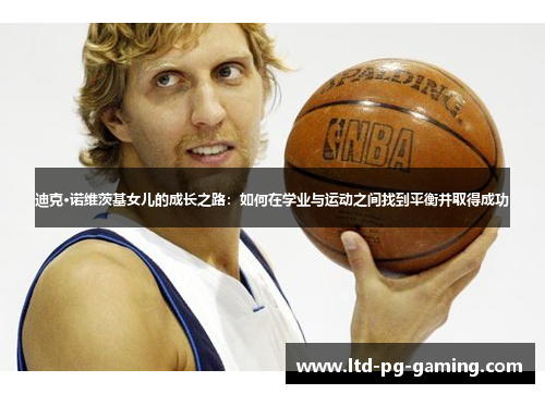 迪克·诺维茨基女儿的成长之路:如何在学业与运动之间找到平衡并取得成功 迪克·诺维茨基女儿的成长之路:如何在学业与运动之间找到平衡并取得成功