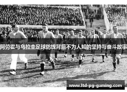 阿劳霍与乌拉圭足球防线背后不为人知的坚持与奋斗故事 阿劳霍与乌拉圭足球防线背后不为人知的坚持与奋斗故事