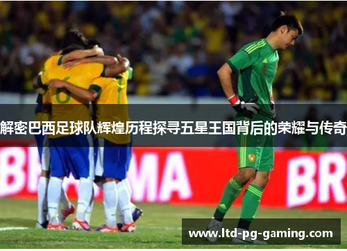 解密巴西足球队辉煌历程探寻五星王国背后的荣耀与传奇