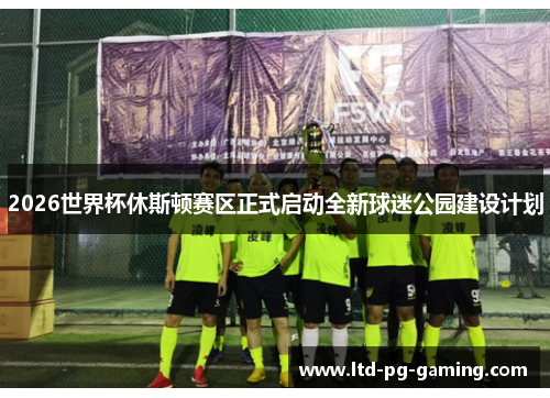 2026世界杯休斯顿赛区正式启动全新球迷公园建设计划