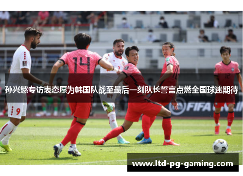 孙兴慜专访表态愿为韩国队战至最后一刻队长誓言点燃全国球迷期待